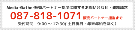 Media-Gather販売パートナー制度に関するお問い合わせ・資料請求 087-818-1071 事業管理部 販売パートナー担当まで 受付時間 9:00~18:00(土日祝日・年末年始を除く)